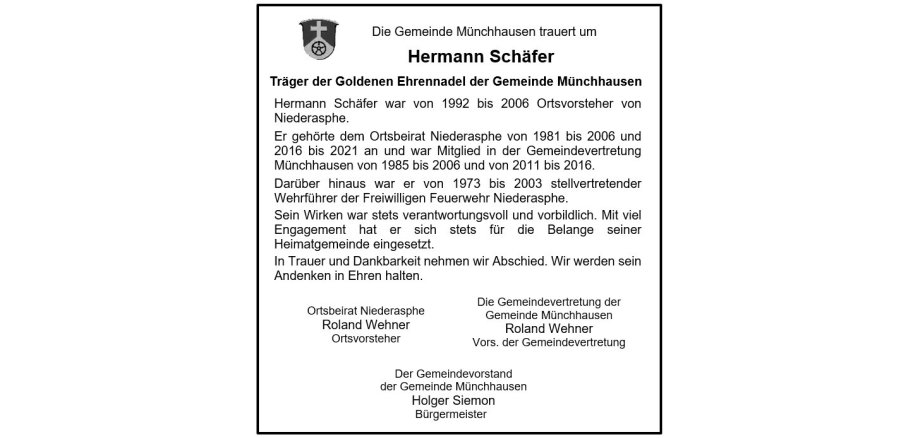 Traueranzeige der Gemeinde Münchhausen für Hermann Schäfer mit folgendem Text: Die Gemeinde Münchhausen trauert um Hermann Schäfer Träger der Goldenen Ehrennadel der Gemeinde Münchhausen Hermann Schäfer war von 1992 bis 2006 Ortsvorsteher von Niederasphe. Er gehörte dem Ortsbeirat Niederasphe von 1981 bis 2006 und 2016 bis 2021 an und war Mitglied in der Gemeindevertretung Münchhausen von 1985 bis 2006 und von 2011 bis 2016. Darüber hinaus war er von 1973 bis 2003 stellvertretender Wehrführer der Freiwilligen Feuerwehr Niederasphe. Sein Wirken war stets verantwortungsvoll und vorbildlich. Mit viel Engagement hat er sich stets für die Belange seiner Heimatgemeinde eingesetzt. In Trauer und Dankbarkeit nehmen wir Abschied. Wir werden sein Andenken in Ehren halten. Ortsbeirat Niederasphe Roland Wehner Ortsvorsteher Die Gemeindevertretung der Gemeinde Münchhausen Roland Wehner Vors. der Gemeindevertretung Der Gemeindevorstand der Gemeinde Münchhausen Holger Siemon Bürgermeister